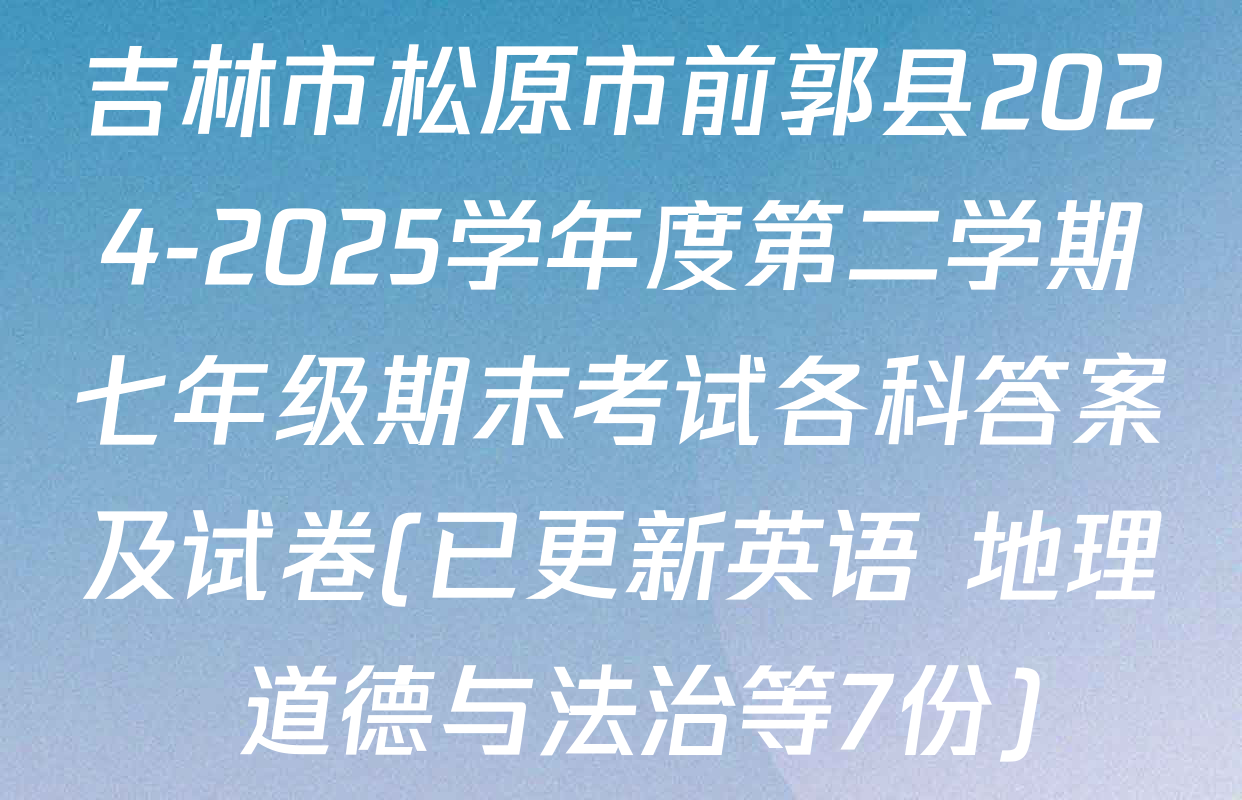 吉林市松原市前郭县2024-2025学年度第二学期七年级期末考试各科答案及试卷(已更新英语 地理 道德与法治等7份)