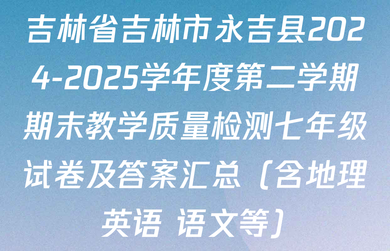 吉林省吉林市永吉县2024-2025学年度第二学期期末教学质量检测七年级试卷及答案汇总（含地理 英语 语文等）