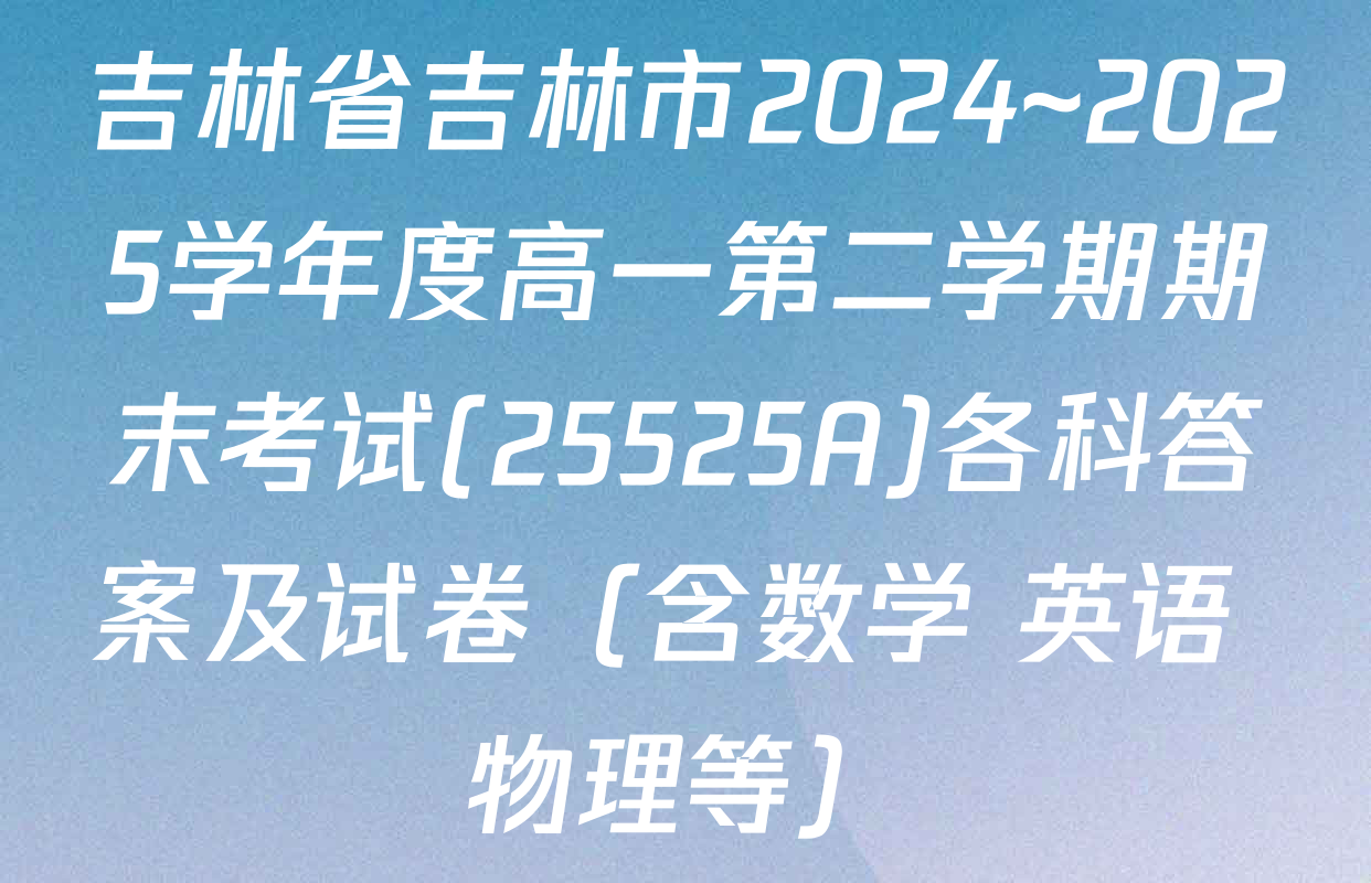 吉林省吉林市2024~2025学年度高一第二学期期末考试(25525A)各科答案及试卷（含数学 英语 物理等）
