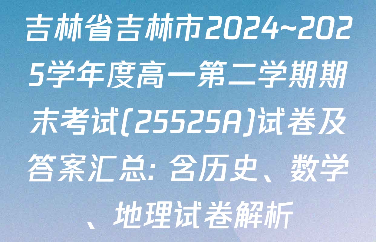 吉林省吉林市2024~2025学年度高一第二学期期末考试(25525A)试卷及答案汇总: 含历史、数学、地理试卷解析