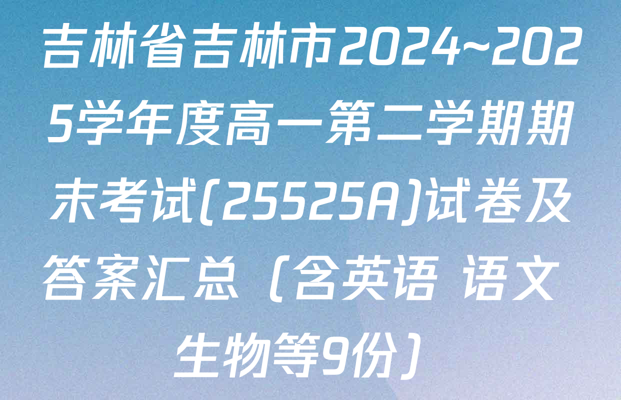 吉林省吉林市2024~2025学年度高一第二学期期末考试(25525A)试卷及答案汇总（含英语 语文 生物等9份）