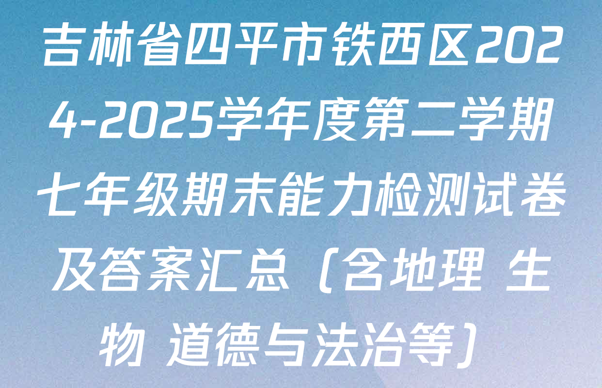 吉林省四平市铁西区2024-2025学年度第二学期七年级期末能力检测试卷及答案汇总（含地理 生物 道德与法治等）