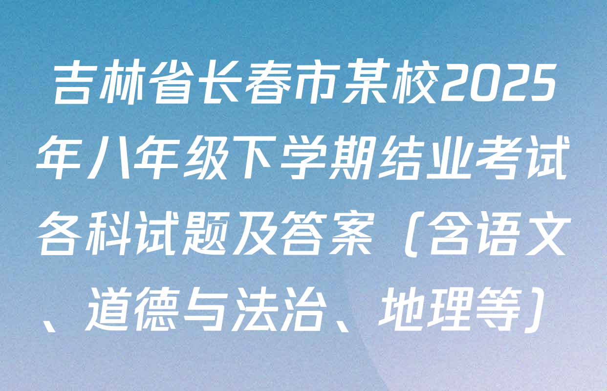 吉林省长春市某校2025年八年级下学期结业考试各科试题及答案（含语文、道德与法治、地理等）