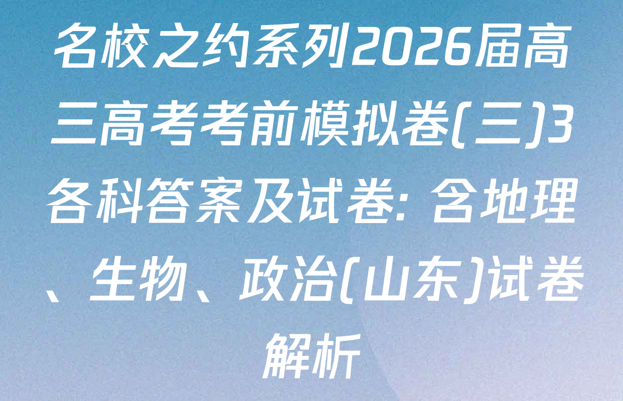 名校之约系列2026届高三高考考前模拟卷(三)3各科答案及试卷: 含地理、生物、政治(山东)试卷解析
