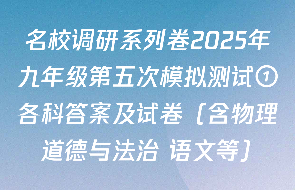 名校调研系列卷2025年九年级第五次模拟测试①各科答案及试卷（含物理 道德与法治 语文等）