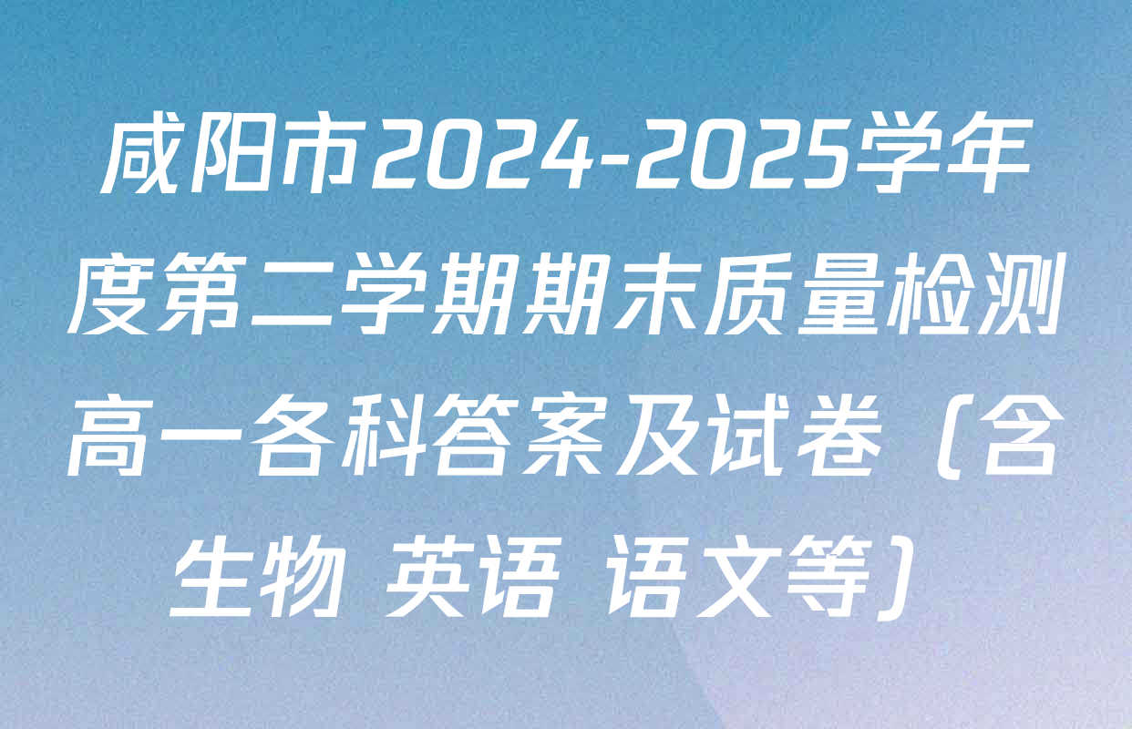咸阳市2024-2025学年度第二学期期末质量检测高一各科答案及试卷（含生物 英语 语文等）