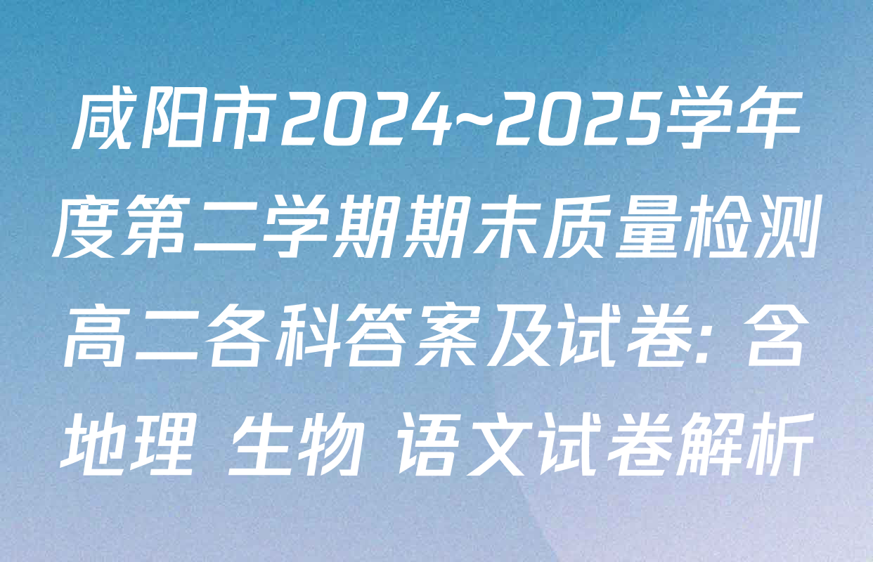 咸阳市2024~2025学年度第二学期期末质量检测高二各科答案及试卷: 含地理 生物 语文试卷解析