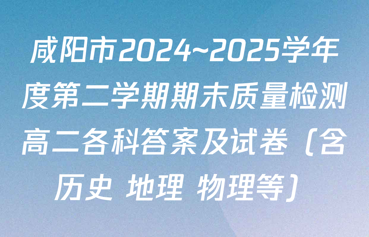 咸阳市2024~2025学年度第二学期期末质量检测高二各科答案及试卷（含历史 地理 物理等）