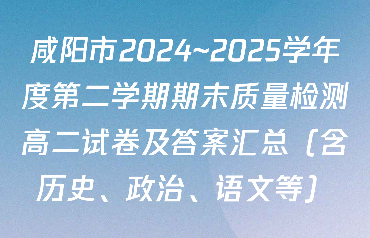 咸阳市2024~2025学年度第二学期期末质量检测高二试卷及答案汇总（含历史、政治、语文等）