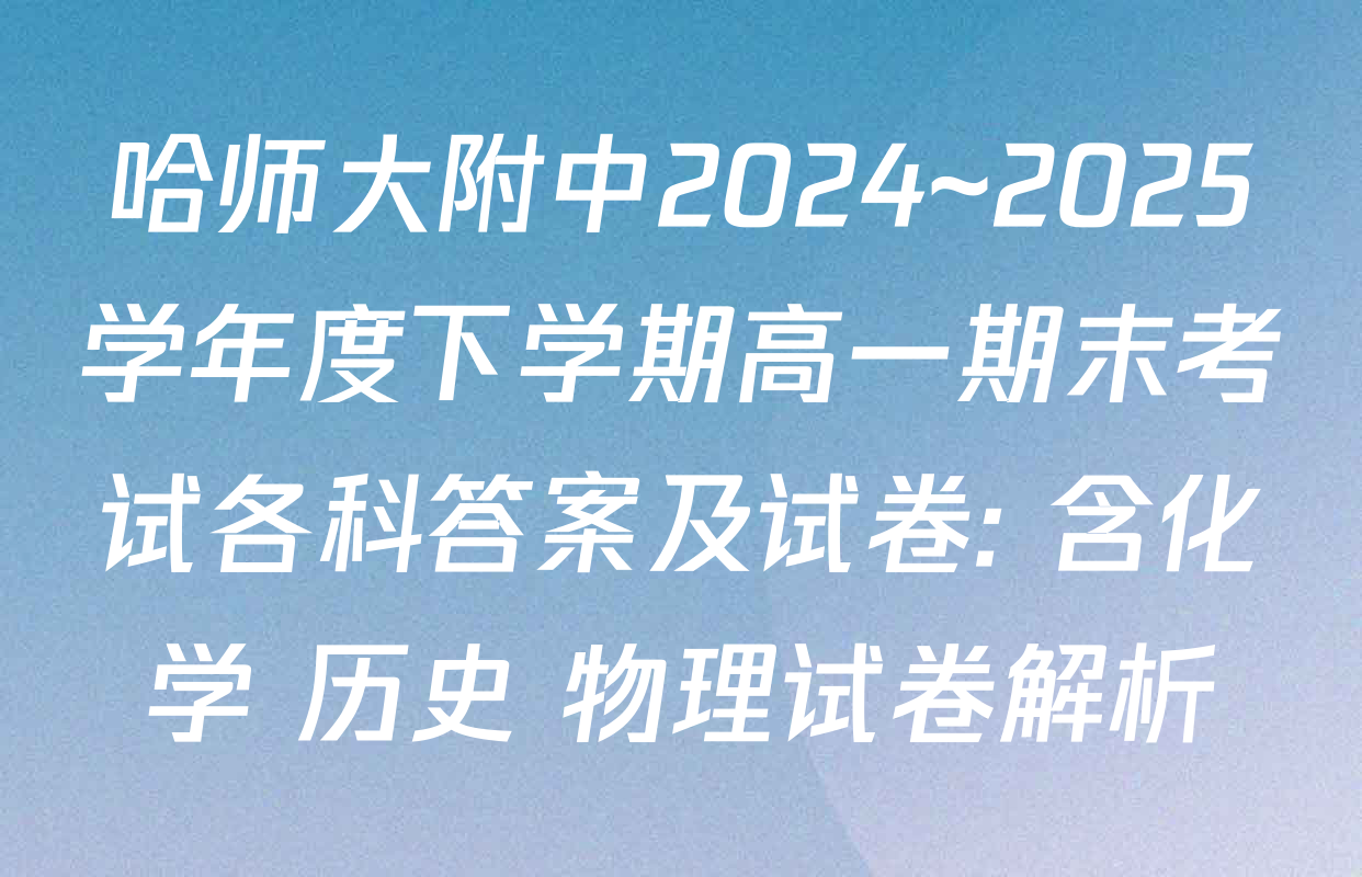 哈师大附中2024~2025学年度下学期高一期末考试各科答案及试卷: 含化学 历史 物理试卷解析