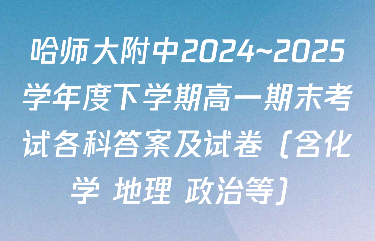 哈师大附中2024~2025学年度下学期高一期末考试各科答案及试卷（含化学 地理 政治等）