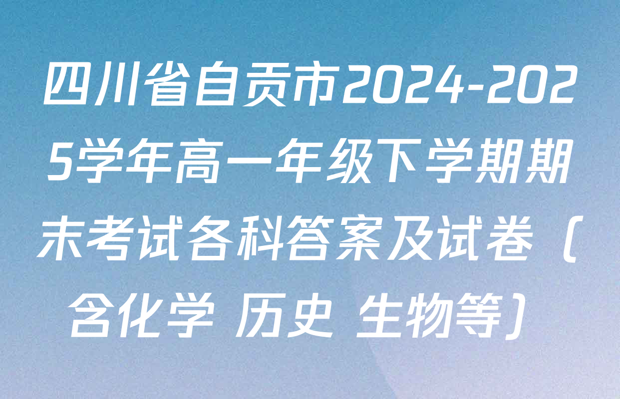 四川省自贡市2024-2025学年高一年级下学期期末考试各科答案及试卷（含化学 历史 生物等）