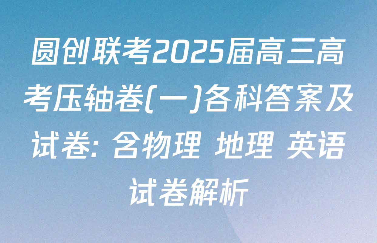 圆创联考2025届高三高考压轴卷(一)各科答案及试卷: 含物理 地理 英语试卷解析