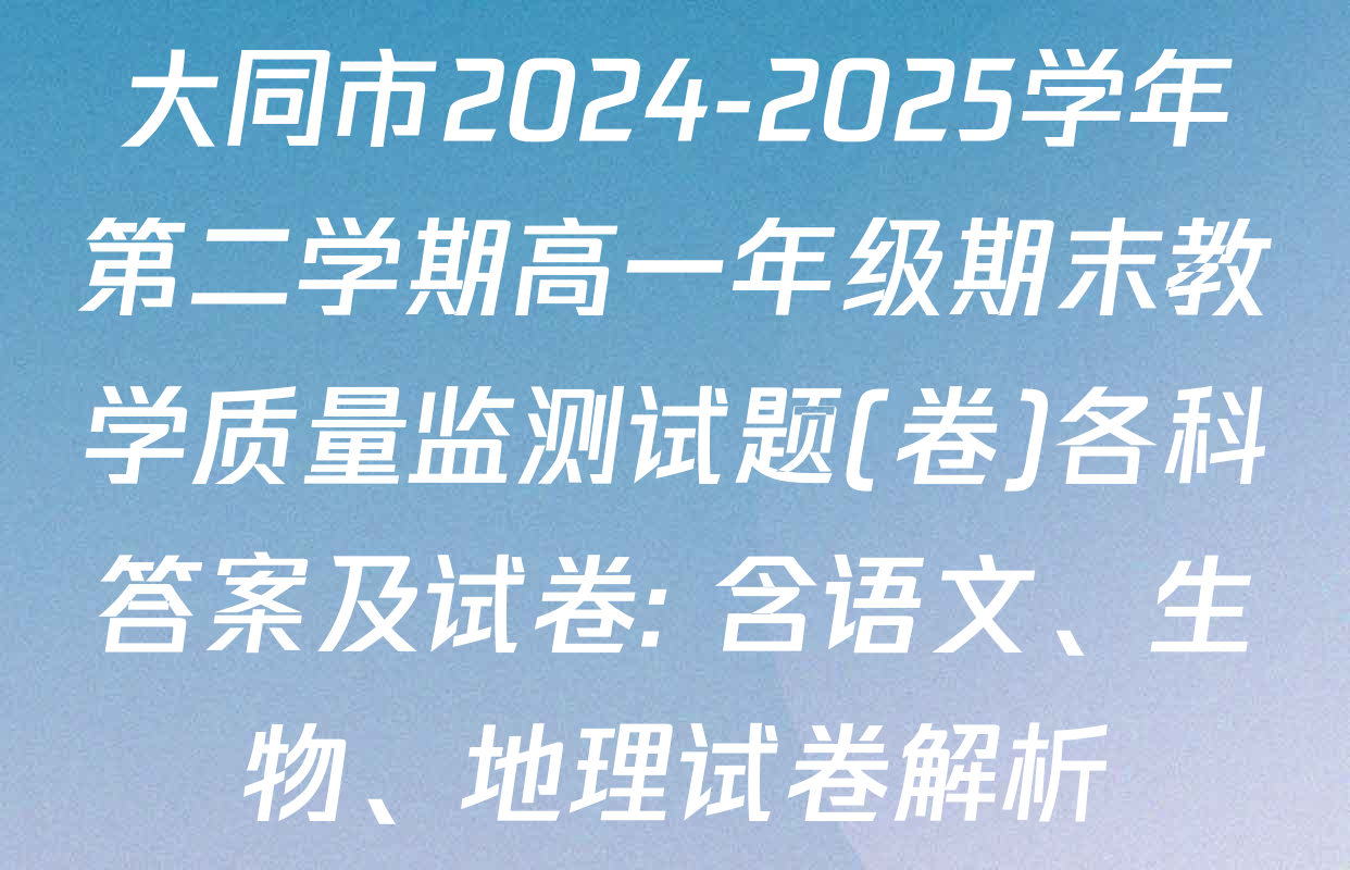 大同市2024-2025学年第二学期高一年级期末教学质量监测试题(卷)各科答案及试卷: 含语文、生物、地理试卷解析