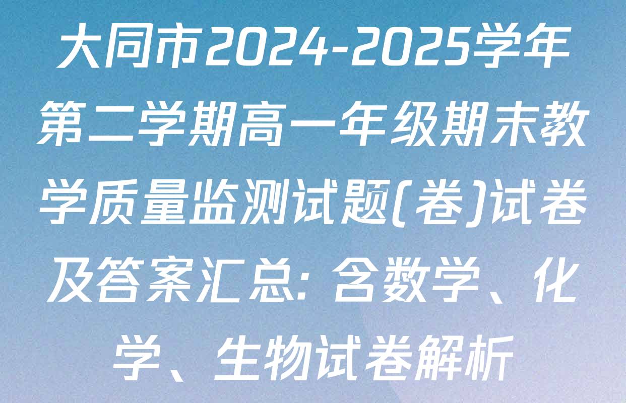 大同市2024-2025学年第二学期高一年级期末教学质量监测试题(卷)试卷及答案汇总: 含数学、化学、生物试卷解析