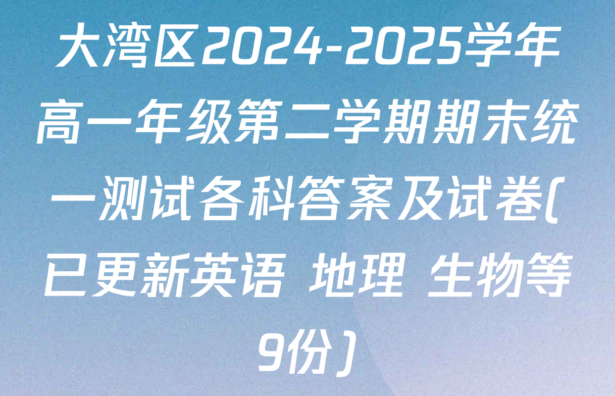大湾区2024-2025学年高一年级第二学期期末统一测试各科答案及试卷(已更新英语 地理 生物等9份)