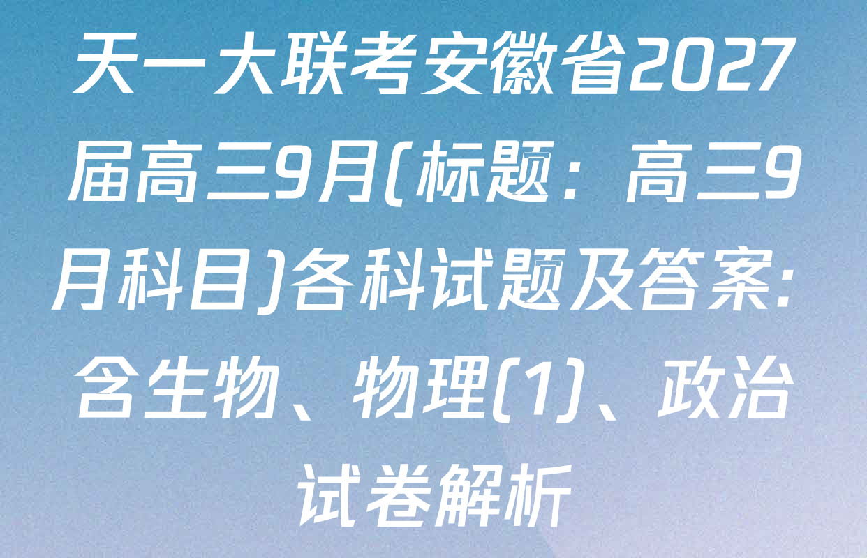 天一大联考安徽省2027届高三9月(标题：高三9月科目)各科试题及答案: 含生物、物理(1)、政治试卷解析