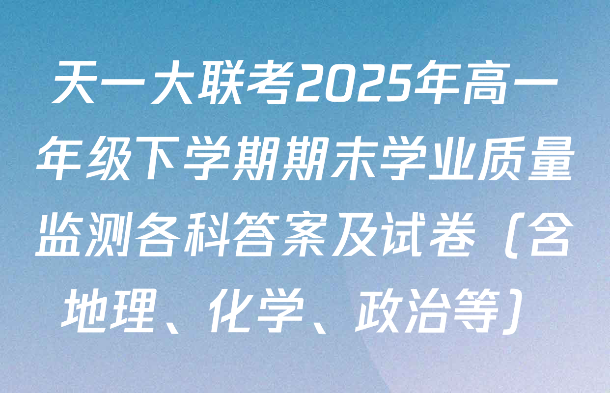 天一大联考2025年高一年级下学期期末学业质量监测各科答案及试卷（含地理、化学、政治等）