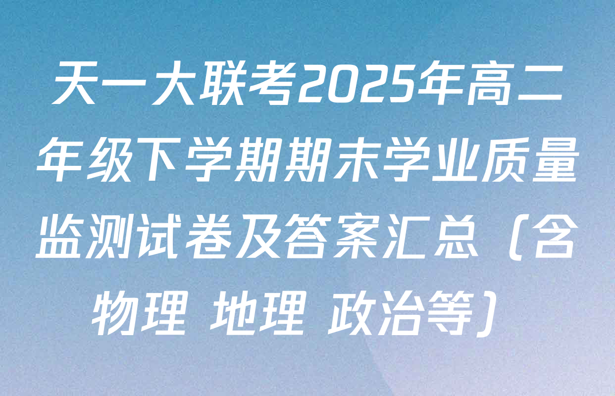 天一大联考2025年高二年级下学期期末学业质量监测试卷及答案汇总（含物理 地理 政治等）