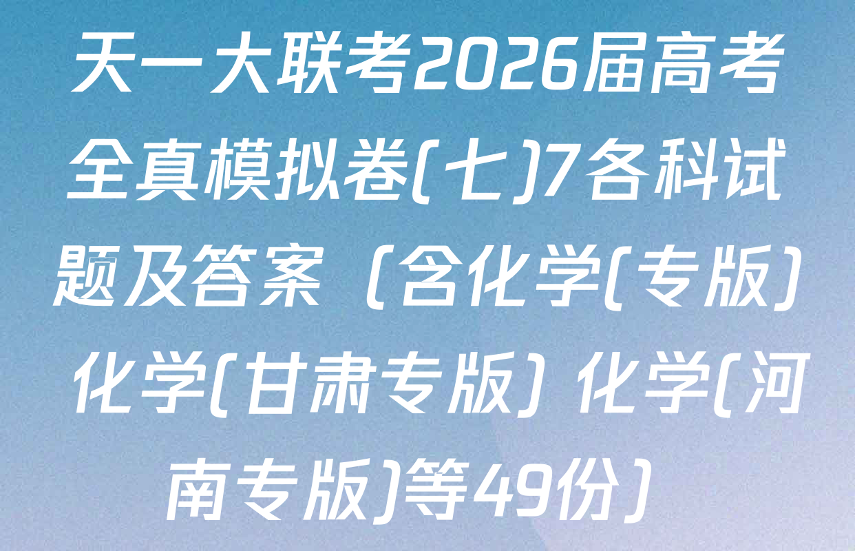 天一大联考2026届高考全真模拟卷(七)7各科试题及答案（含化学(专版) 化学(甘肃专版) 化学(河南专版)等49份）