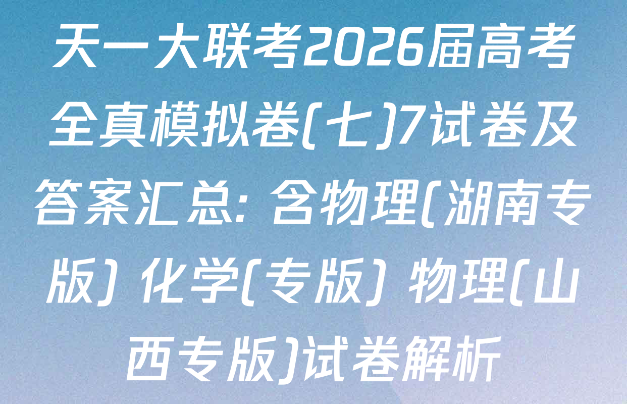 天一大联考2026届高考全真模拟卷(七)7试卷及答案汇总: 含物理(湖南专版) 化学(专版) 物理(山西专版)试卷解析