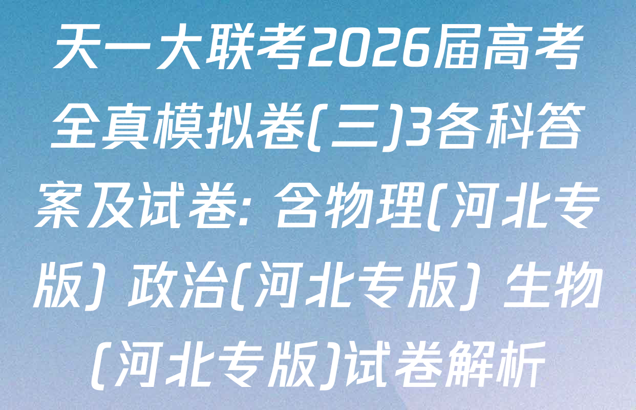 天一大联考2026届高考全真模拟卷(三)3各科答案及试卷: 含物理(河北专版) 政治(河北专版) 生物(河北专版)试卷解析