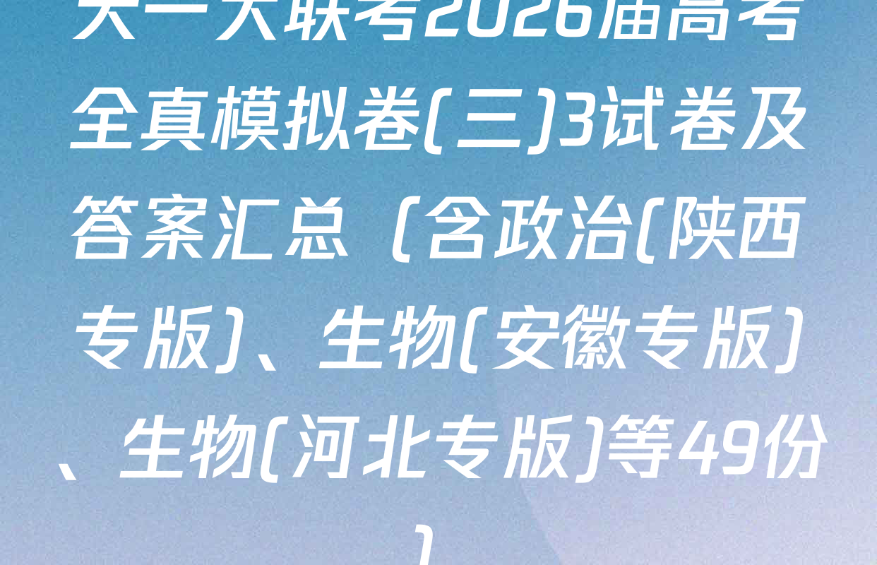天一大联考2026届高考全真模拟卷(三)3试卷及答案汇总（含政治(陕西专版)、生物(安徽专版)、生物(河北专版)等49份）