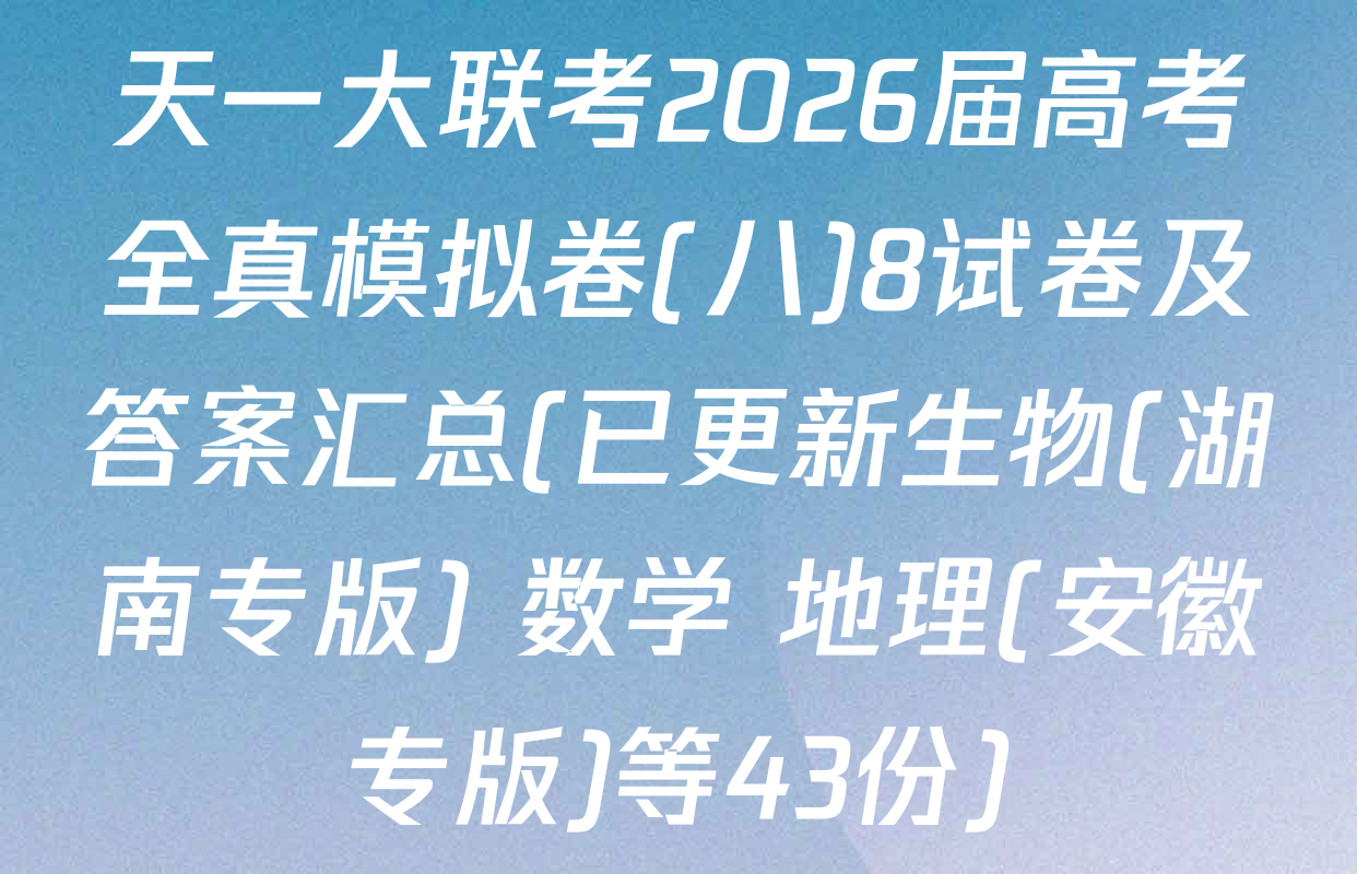 天一大联考2026届高考全真模拟卷(八)8试卷及答案汇总(已更新生物(湖南专版) 数学 地理(安徽专版)等43份)