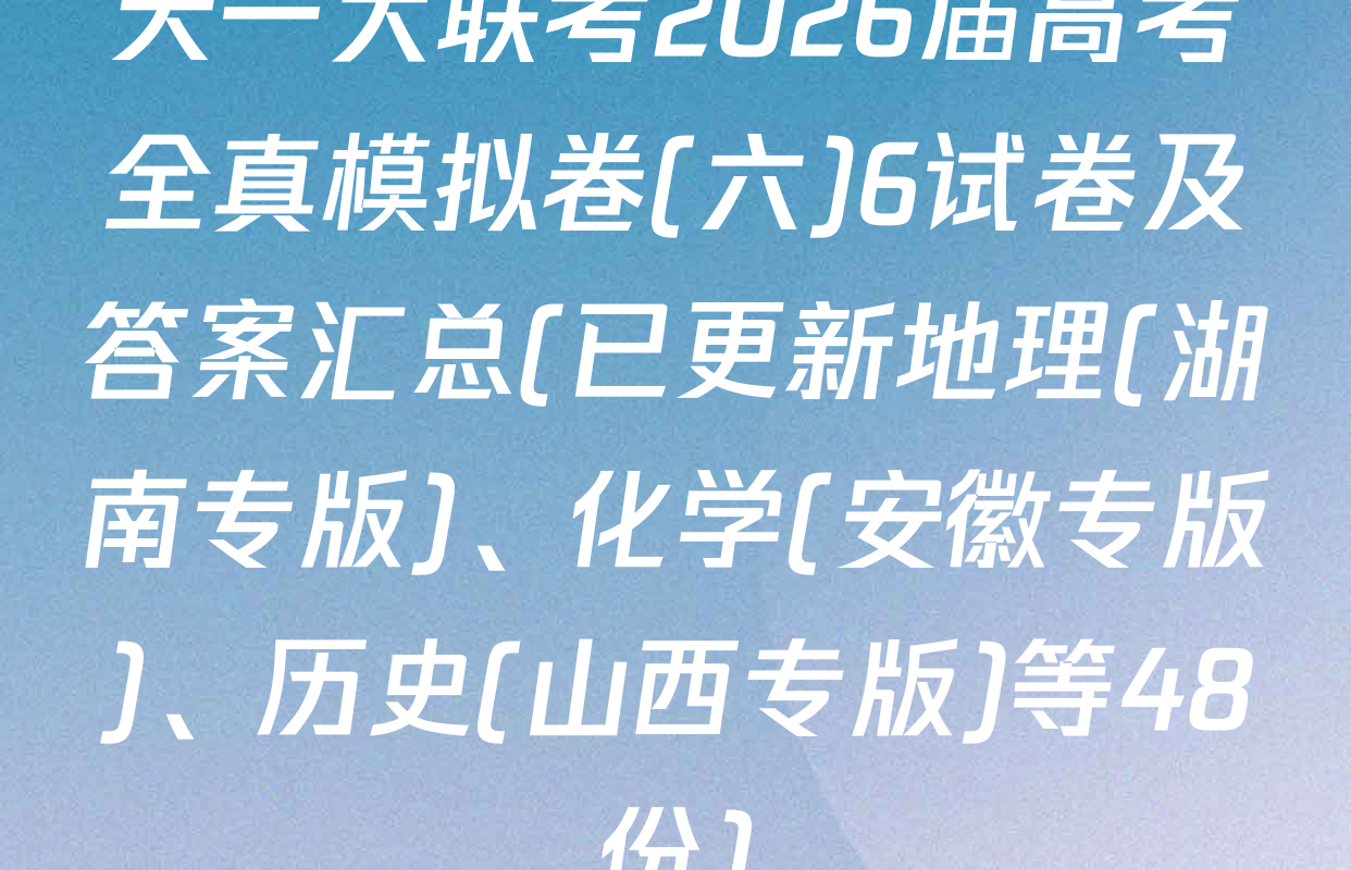 天一大联考2026届高考全真模拟卷(六)6试卷及答案汇总(已更新地理(湖南专版)、化学(安徽专版)、历史(山西专版)等48份)