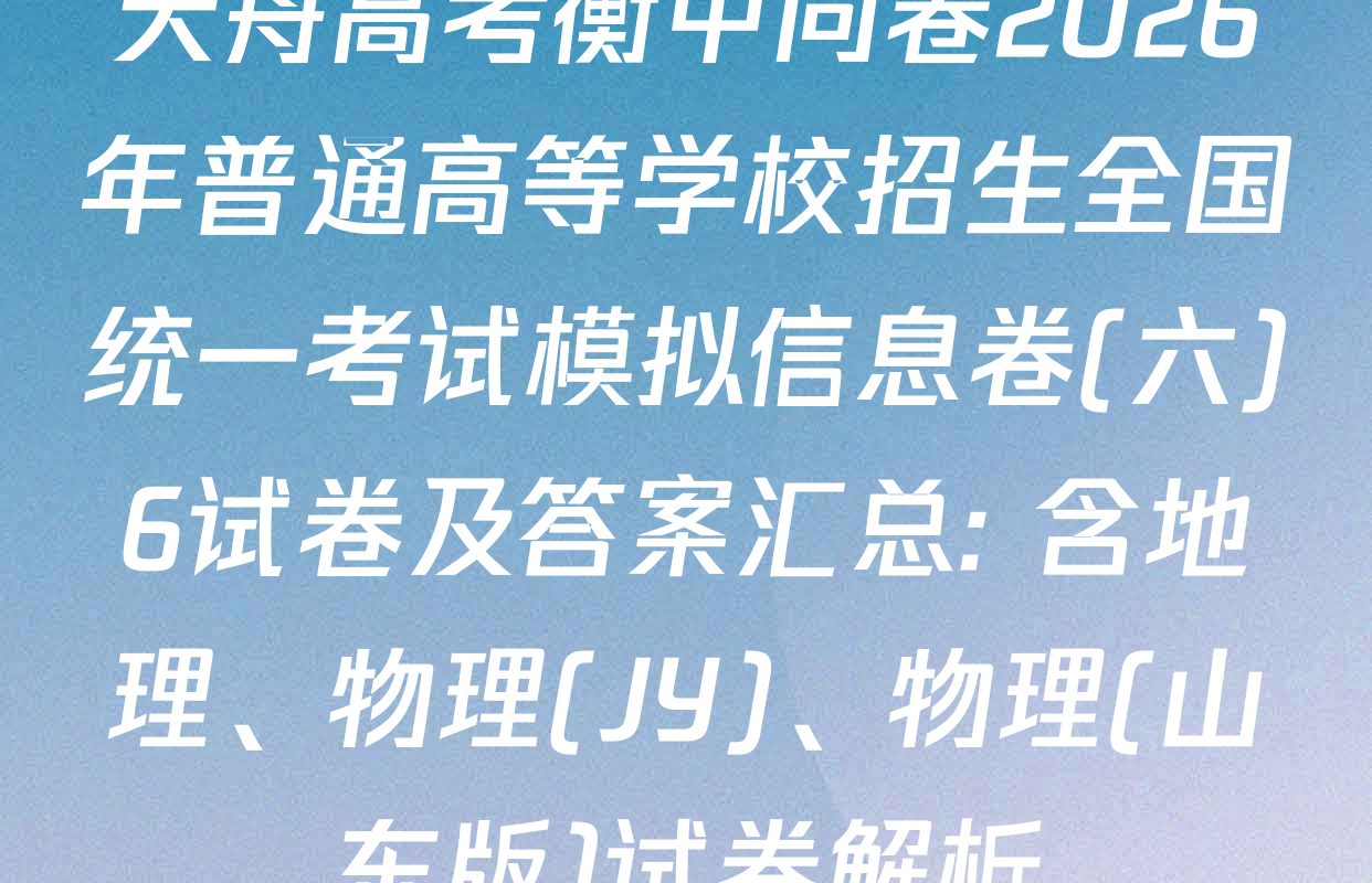 天舟高考衡中同卷2026年普通高等学校招生全国统一考试模拟信息卷(六)6试卷及答案汇总: 含地理、物理(JY)、物理(山东版)试卷解析