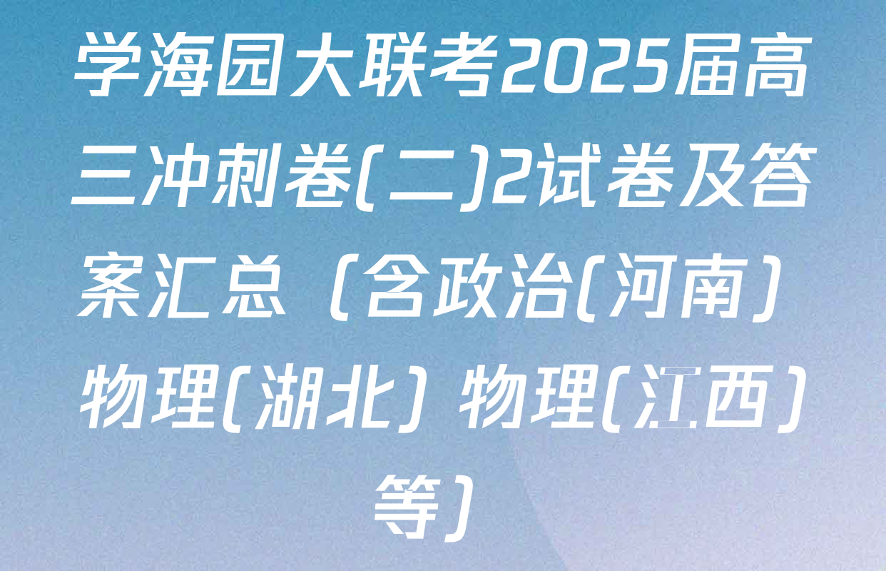 学海园大联考2025届高三冲刺卷(二)2试卷及答案汇总（含政治(河南) 物理(湖北) 物理(江西)等）