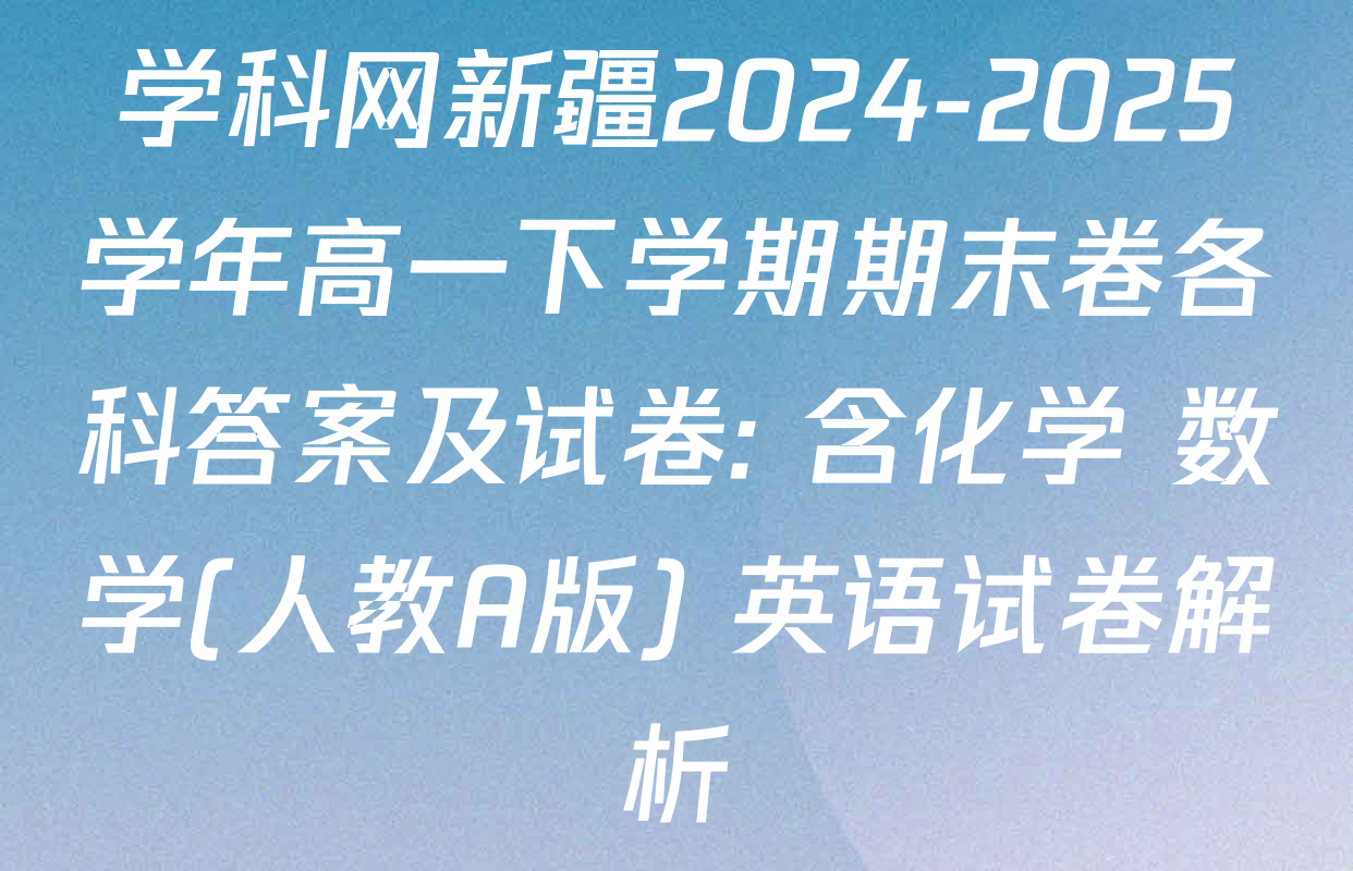 学科网新疆2024-2025学年高一下学期期末卷各科答案及试卷: 含化学 数学(人教A版) 英语试卷解析