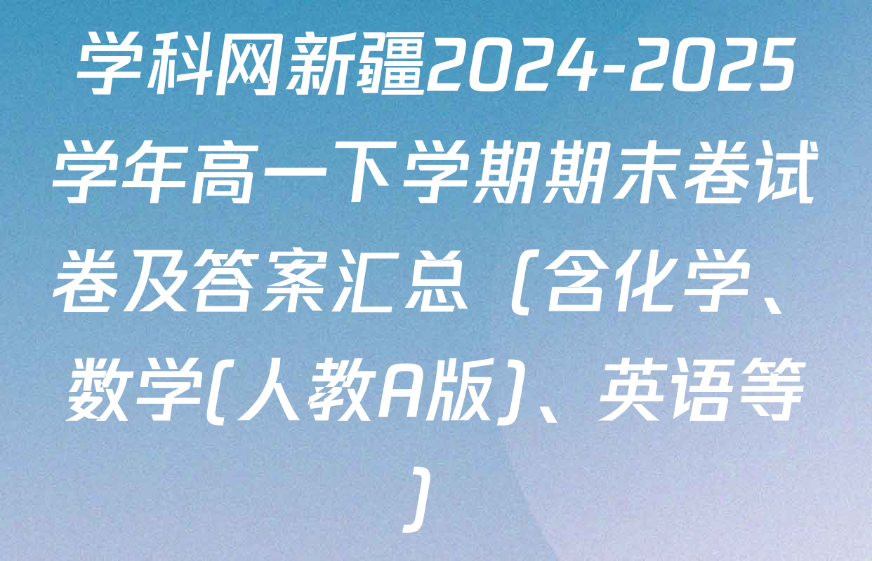 学科网新疆2024-2025学年高一下学期期末卷试卷及答案汇总（含化学、数学(人教A版)、英语等）
