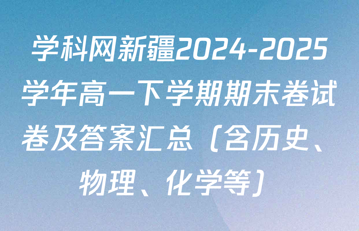 学科网新疆2024-2025学年高一下学期期末卷试卷及答案汇总（含历史、物理、化学等）