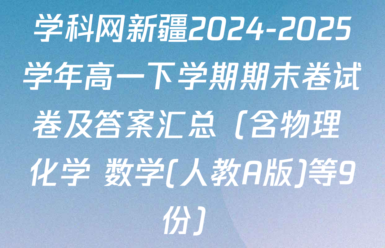 学科网新疆2024-2025学年高一下学期期末卷试卷及答案汇总（含物理 化学 数学(人教A版)等9份）