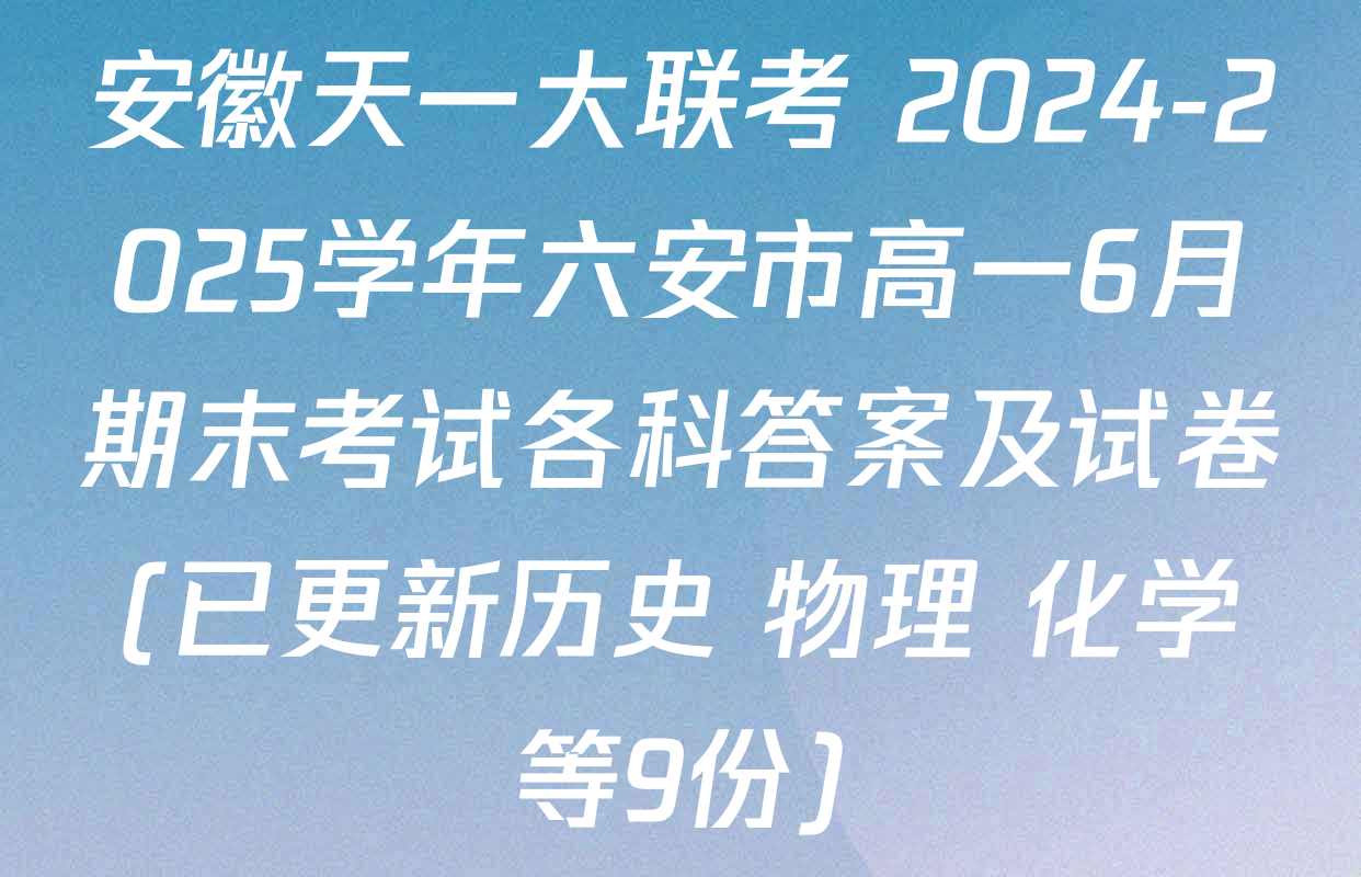 安徽天一大联考 2024-2025学年六安市高一6月期末考试各科答案及试卷(已更新历史 物理 化学等9份)