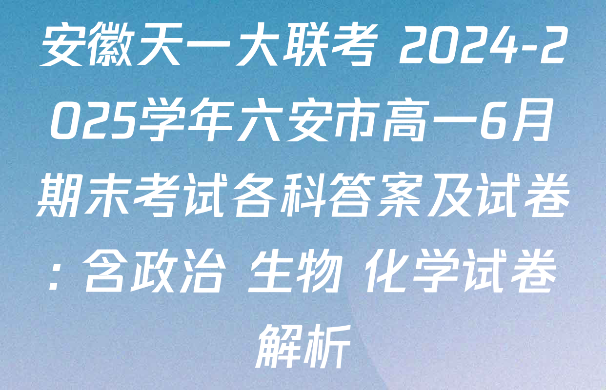 安徽天一大联考 2024-2025学年六安市高一6月期末考试各科答案及试卷: 含政治 生物 化学试卷解析