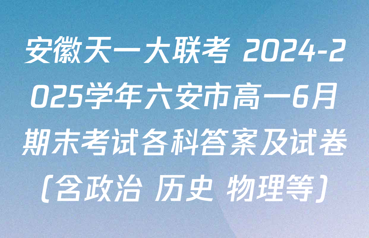 安徽天一大联考 2024-2025学年六安市高一6月期末考试各科答案及试卷（含政治 历史 物理等）