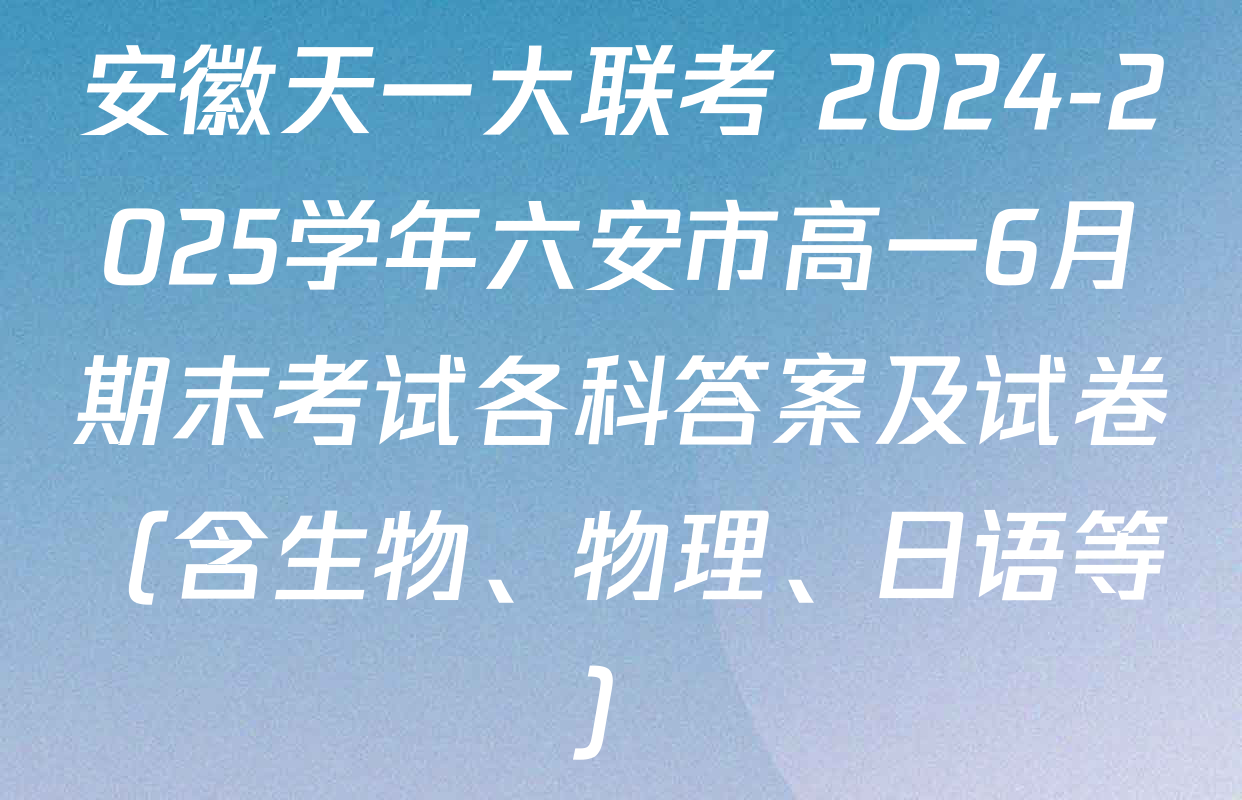 安徽天一大联考 2024-2025学年六安市高一6月期末考试各科答案及试卷（含生物、物理、日语等）