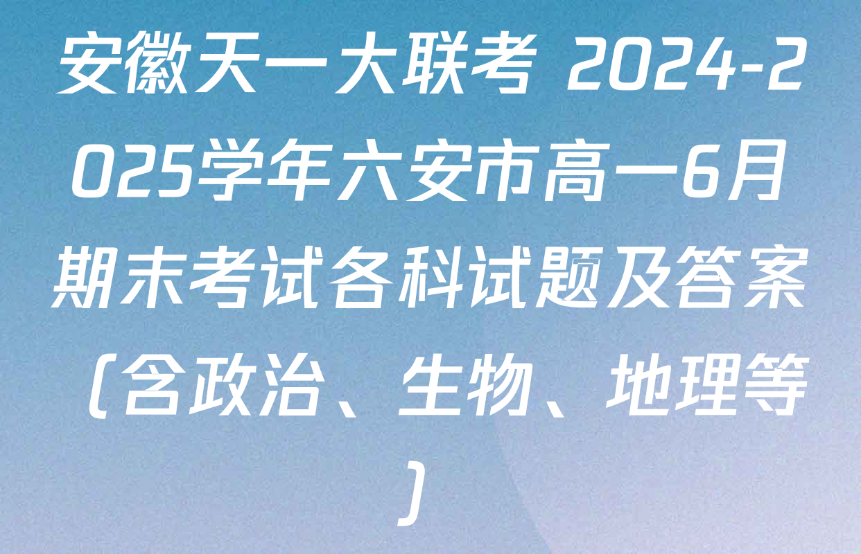安徽天一大联考 2024-2025学年六安市高一6月期末考试各科试题及答案（含政治、生物、地理等）