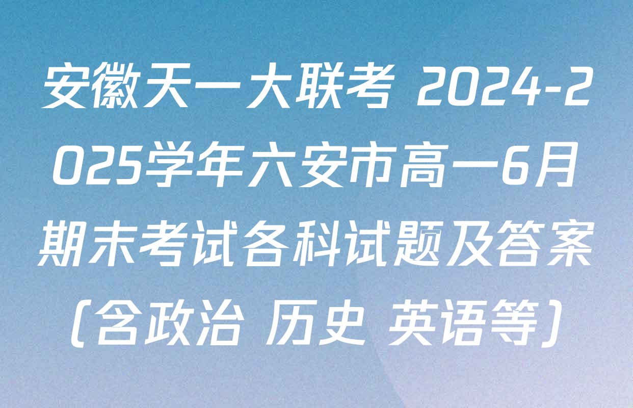 安徽天一大联考 2024-2025学年六安市高一6月期末考试各科试题及答案（含政治 历史 英语等）