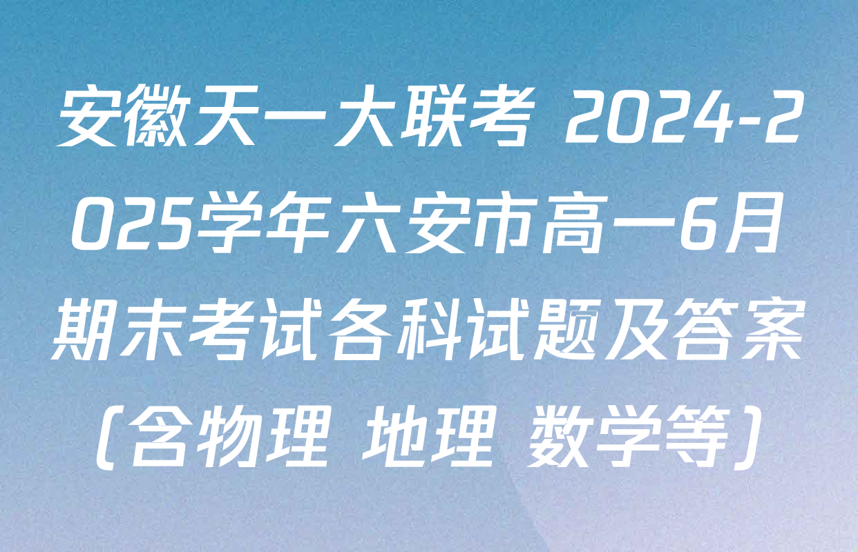 安徽天一大联考 2024-2025学年六安市高一6月期末考试各科试题及答案（含物理 地理 数学等）