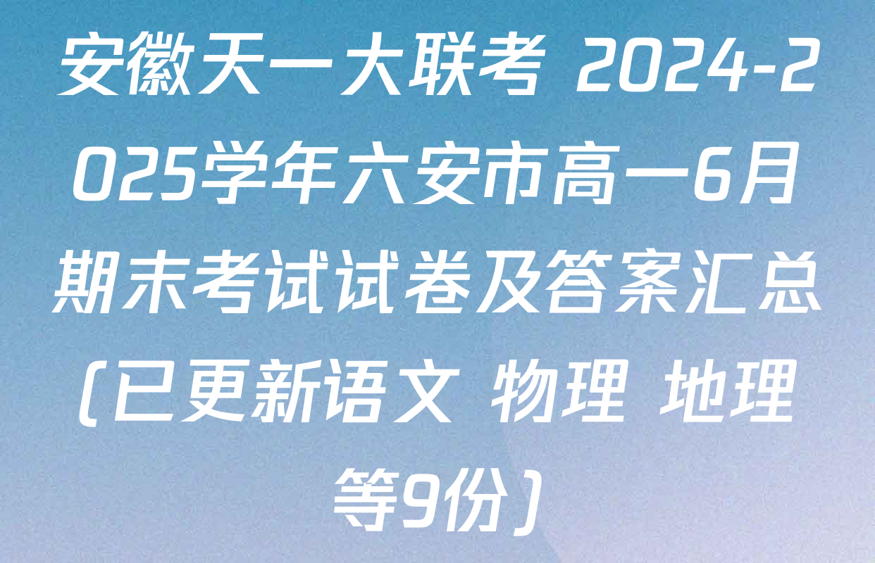 安徽天一大联考 2024-2025学年六安市高一6月期末考试试卷及答案汇总(已更新语文 物理 地理等9份)