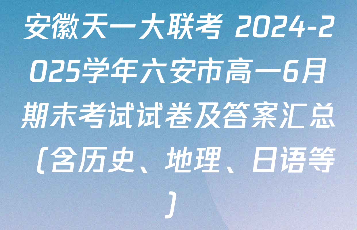 安徽天一大联考 2024-2025学年六安市高一6月期末考试试卷及答案汇总（含历史、地理、日语等）