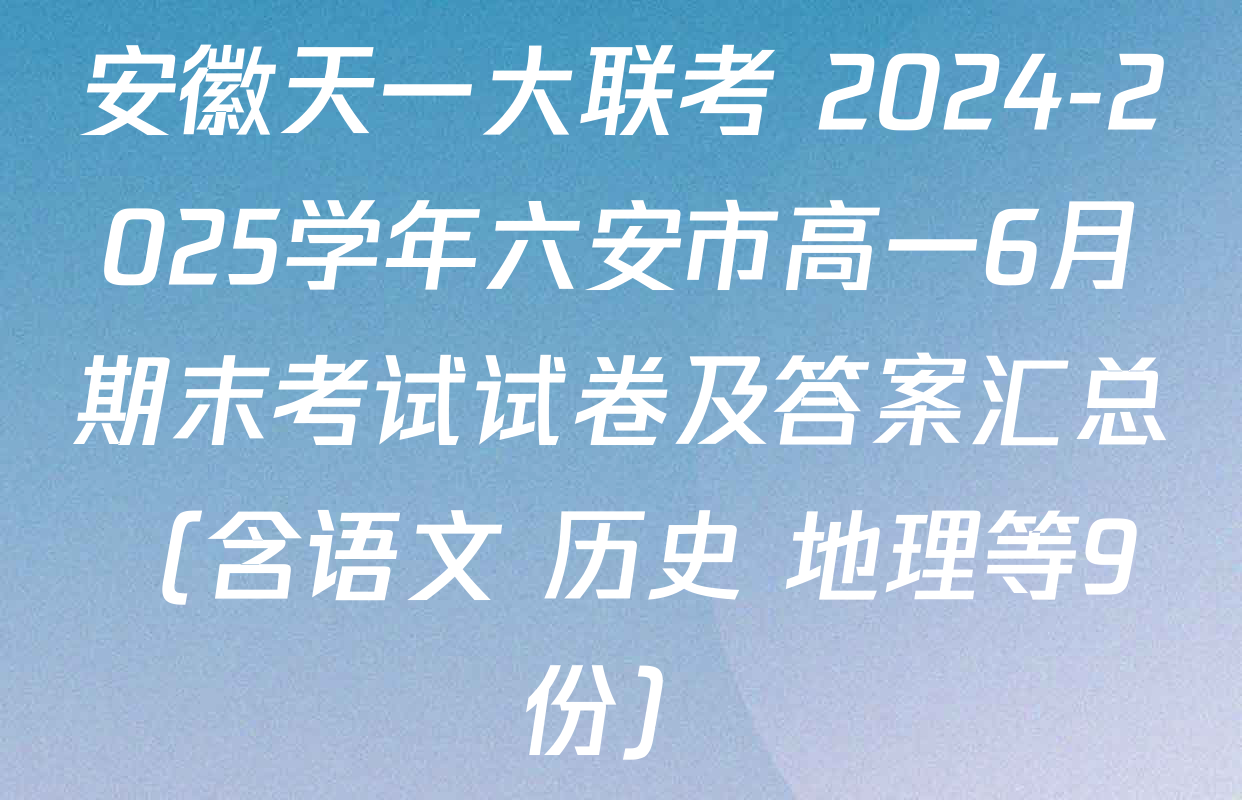 安徽天一大联考 2024-2025学年六安市高一6月期末考试试卷及答案汇总（含语文 历史 地理等9份）