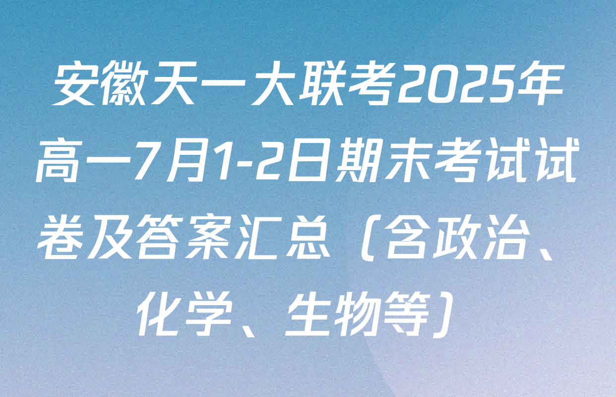 安徽天一大联考2025年高一7月1-2日期末考试试卷及答案汇总（含政治、化学、生物等）