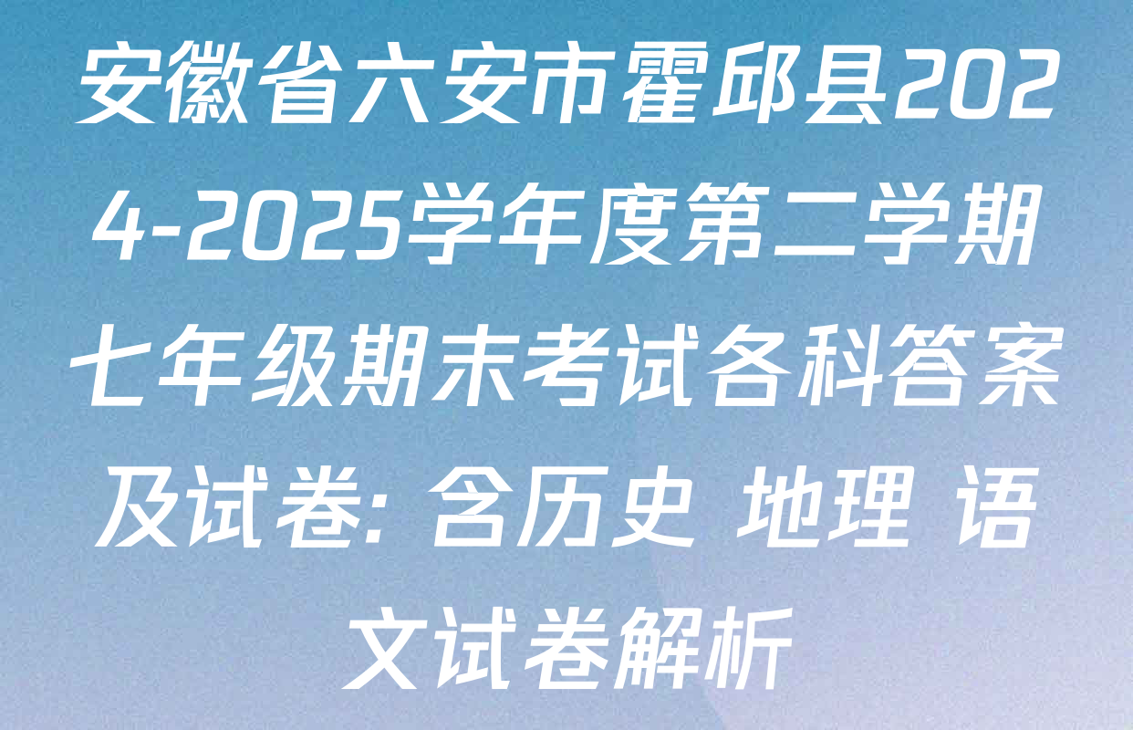 安徽省六安市霍邱县2024-2025学年度第二学期七年级期末考试各科答案及试卷: 含历史 地理 语文试卷解析
