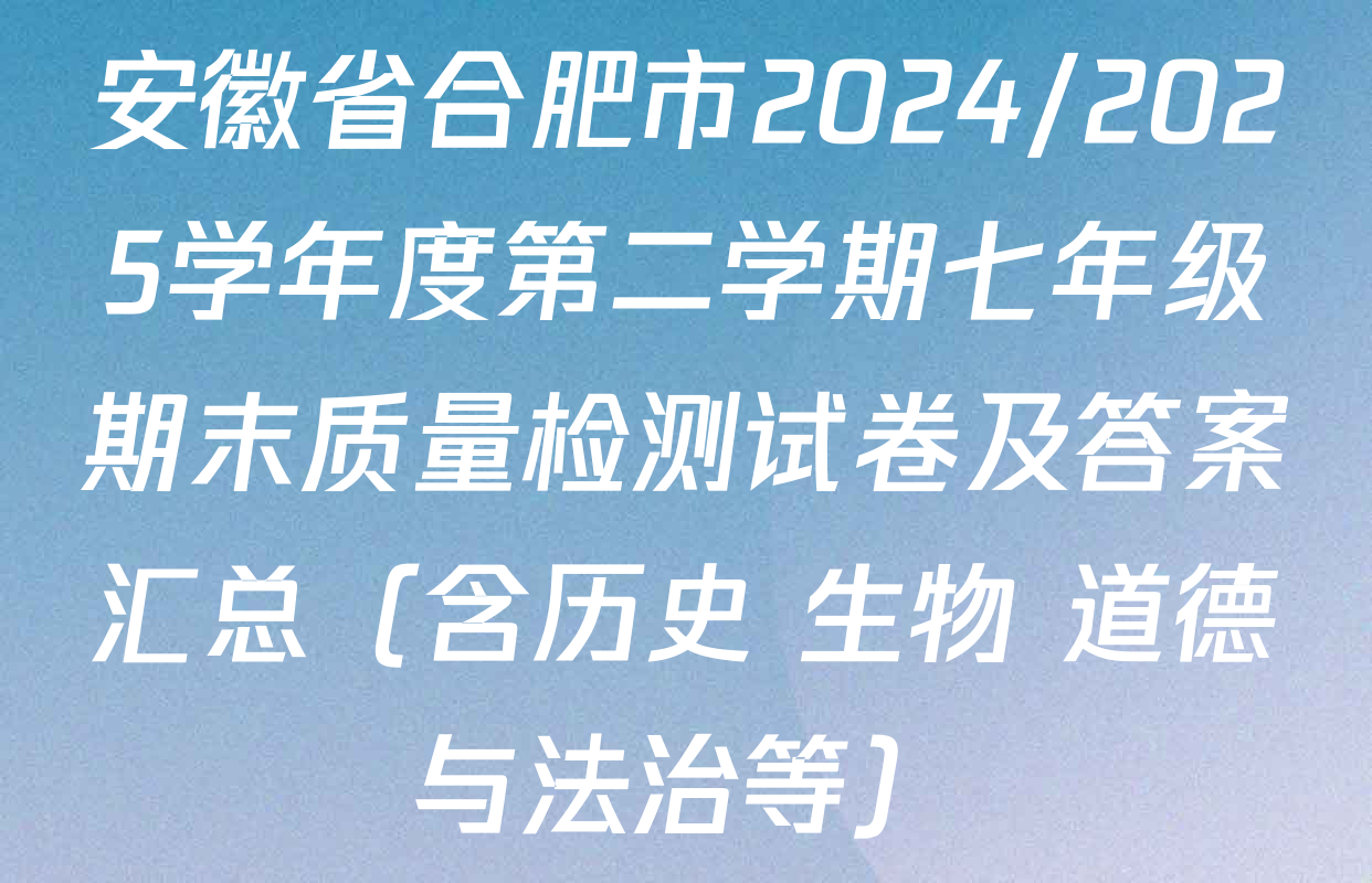 安徽省合肥市2024/2025学年度第二学期七年级期末质量检测试卷及答案汇总（含历史 生物 道德与法治等）