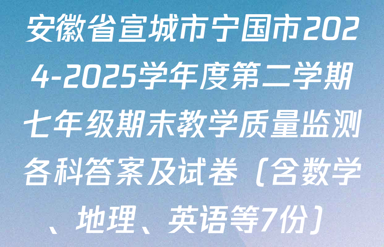 安徽省宣城市宁国市2024-2025学年度第二学期七年级期末教学质量监测各科答案及试卷（含数学、地理、英语等7份）