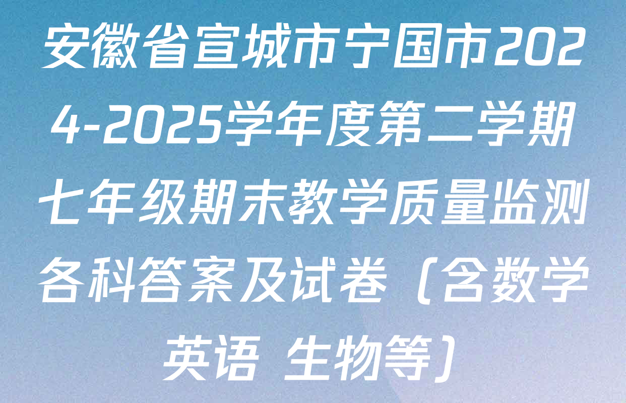 安徽省宣城市宁国市2024-2025学年度第二学期七年级期末教学质量监测各科答案及试卷（含数学 英语 生物等）